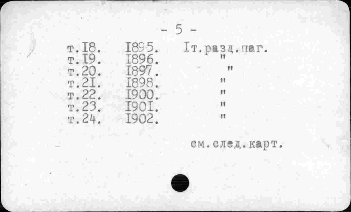 ﻿T.19.
т. 20.
T.21.
T. 22.
T.23.
T. 24.
1895.
1896.
1897.
1898.
1900.
1901.
1902.
5 -
It. разд.паг.
х и
fl
»
ff
tf
ff
см. след, карт